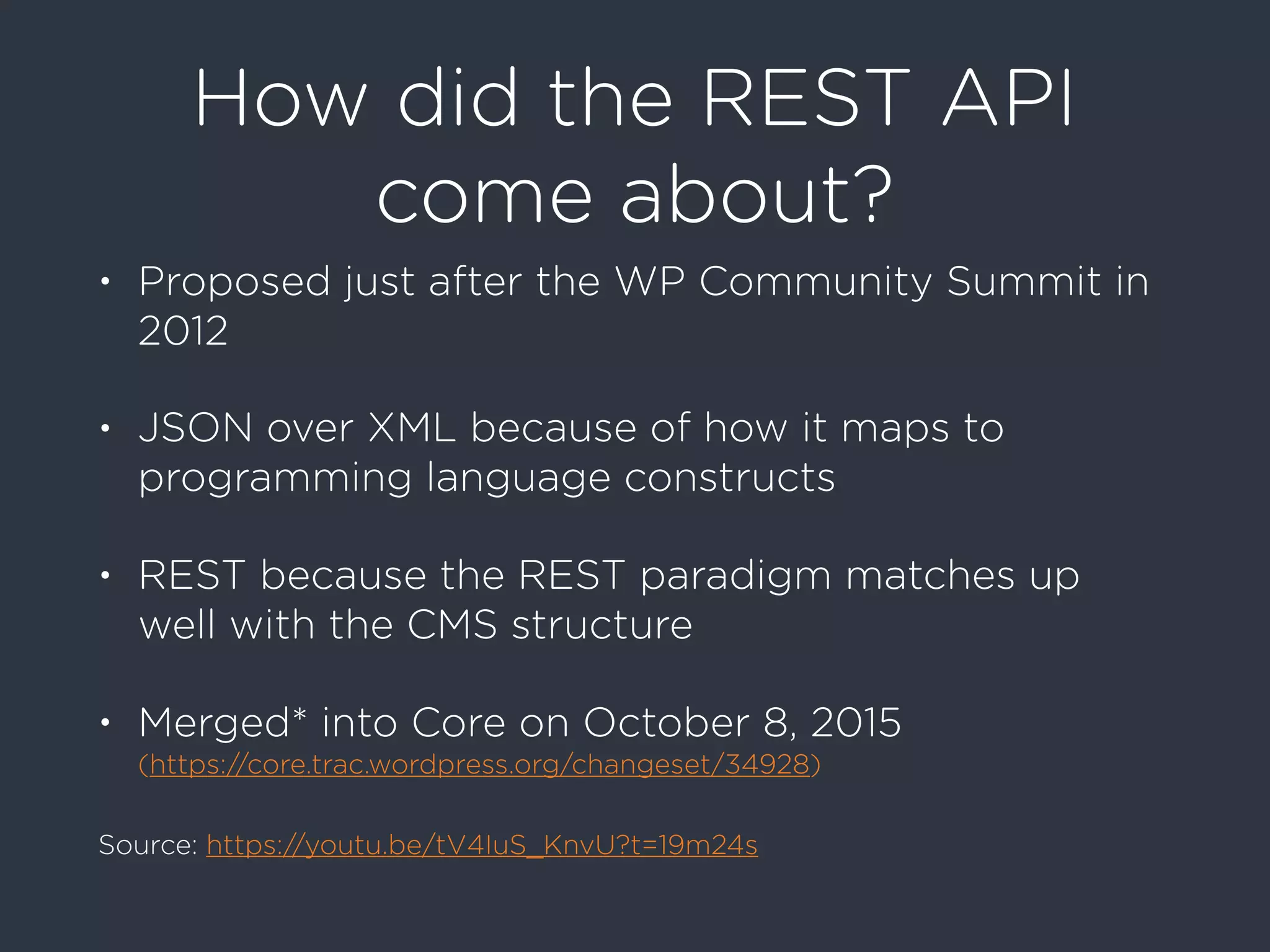 How did the REST API
come about?
• Proposed just after the WP Community Summit in
2012
• JSON over XML because of how it maps to
programming language constructs
• REST because the REST paradigm matches up
well with the CMS structure
• Merged* into Core on October 8, 2015  
(https://core.trac.wordpress.org/changeset/34928)
Source: https://youtu.be/tV4IuS_KnvU?t=19m24s
 
