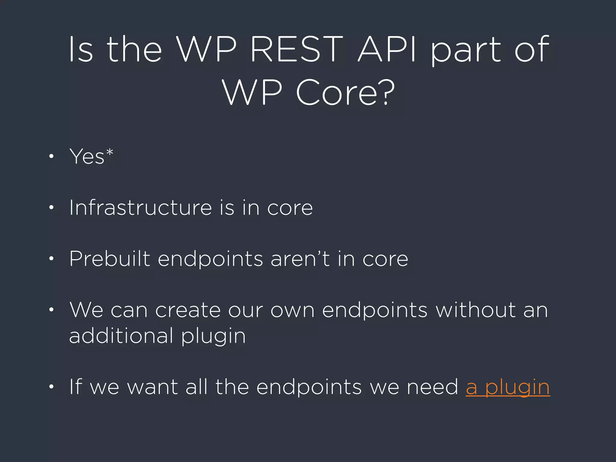 Is the WP REST API part of
WP Core?
• Yes*
• Infrastructure is in core
• Prebuilt endpoints aren’t in core
• We can create our own endpoints without an
additional plugin
• If we want all the endpoints we need a plugin
 