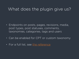 What does the plugin give us?
• Endpoints on posts, pages, revisions, media,
post types, post statuses, comments,
taxonomies, categories, tags and users
• Can be enabled for CPT or custom taxonomy
• For a full list, see the reference
 