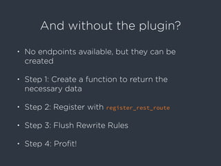 And without the plugin?
• No endpoints available, but they can be
created
• Step 1: Create a function to return the
necessary data
• Step 2: Register with register_rest_route
• Step 3: Flush Rewrite Rules
• Step 4: Proﬁt!
 