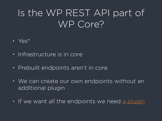 Is the WP REST API part of
WP Core?
• Yes*
• Infrastructure is in core
• Prebuilt endpoints aren’t in core
• We can create our own endpoints without an
additional plugin
• If we want all the endpoints we need a plugin
 