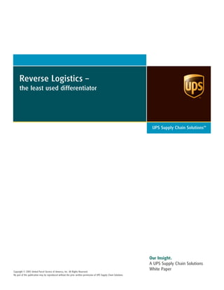 Reverse Logistics –
the least used differentiator
UPS Supply Chain SolutionsSM
Our Insight.
A UPS Supply Chain Solutions
White PaperCopyright © 2005 United Parcel Service of America, Inc. All Rights Reserved.
No part of this publication may be reproduced without the prior written permission of UPS Supply Chain Solutions.
 