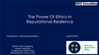 Facilitator: Daniel Munslow
The Power Of Ethics In
Reputational Resilience
Director, MCC Consulting
Director, IABC IEB
Outgoing chair, IABC Africa
Global Advisory Council, GCR
April 2018
 