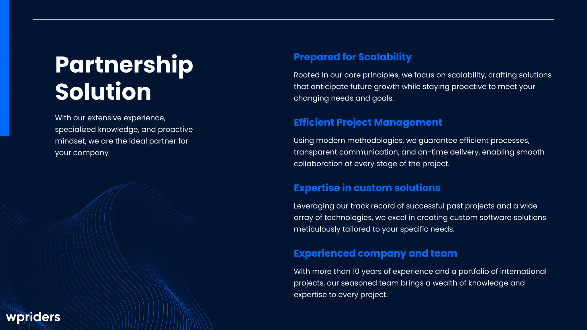 Partnership
Solution
With our extensive experience,
specialized knowledge, and proactive
mindset, we are the ideal partner for
your company
Prepared for Scalability
Rooted in our core principles, we focus on scalability, crafting solutions
that anticipate future growth while staying proactive to meet your
changing needs and goals.
Efficient Project Management
Using modern methodologies, we guarantee efficient processes,
transparent communication, and on-time delivery, enabling smooth
collaboration at every stage of the project.
Expertise in custom solutions
Leveraging our track record of successful past projects and a wide
array of technologies, we excel in creating custom software solutions
meticulously tailored to your specific needs.
Experienced company and team
With more than 10 years of experience and a portfolio of international
projects, our seasoned team brings a wealth of knowledge and
expertise to every project.
 