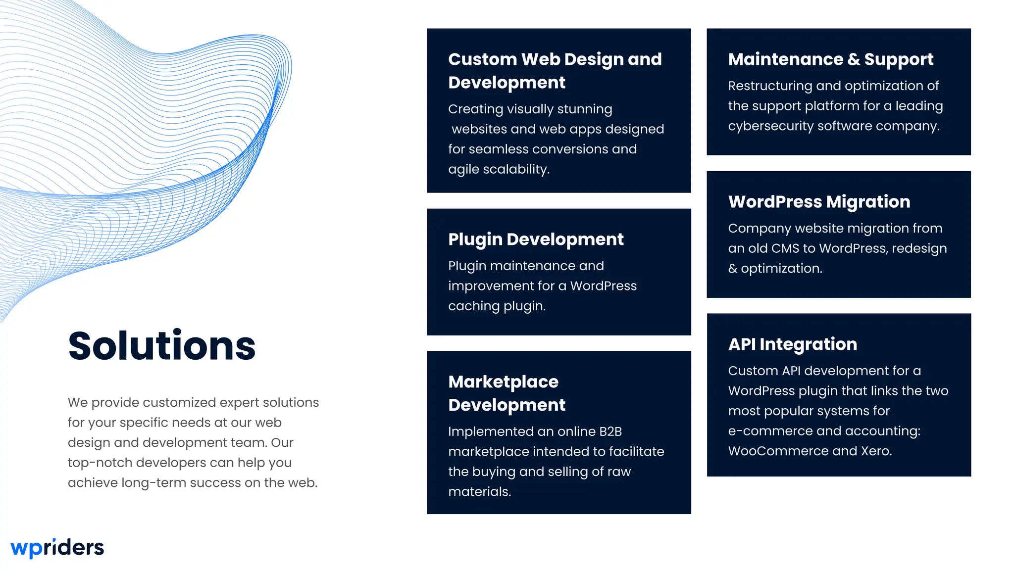 Maintenance & Support
Restructuring and optimization of
the support platform for a leading
cybersecurity software company.
Solutions
We provide customized expert solutions
for your specific needs at our web
design and development team. Our
top-notch developers can help you
achieve long-term success on the web.
Plugin Development
Plugin maintenance and
improvement for a WordPress
caching plugin.
WordPress Migration
Company website migration from
an old CMS to WordPress, redesign
& optimization.
Marketplace
Development
Implemented an online B2B
marketplace intended to facilitate
the buying and selling of raw
materials.
API Integration
Custom API development for a
WordPress plugin that links the two
most popular systems for
e-commerce and accounting:
WooCommerce and Xero.
Custom Web Design and
Development
Creating visually stunning
websites and web apps designed
for seamless conversions and
agile scalability.
 