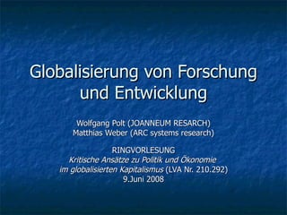 Globalisierung von Forschung und Entwicklung Wolfgang Polt (JOANNEUM RESARCH) Matthias Weber (ARC systems research) RINGVORLESUNG Kritische Ansätze zu Politik und Ökonomie  im globalisierten Kapitalismus  (LVA Nr. 210.292) 9.Juni 2008 