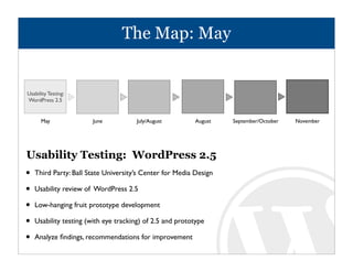 The Map: May


Usability Testing:
WordPress 2.5


      May              June           July/August         August   September/October   November




Usability Testing: WordPress 2.5
•   Third Party: Ball State University’s Center for Media Design

•   Usability review of WordPress 2.5

•   Low-hanging fruit prototype development

•   Usability testing (with eye tracking) of 2.5 and prototype

•   Analyze ﬁndings, recommendations for improvement
 
