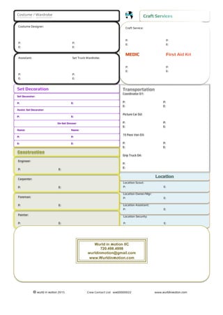 © wurld in ʍotion 2015 Crew Contact List wʍ00000022 www.wurldinʍotion.com
Location Security:
P: E:
Location Assistant:
P: E:
Location Owner/Mgr:
P: E:
Location Scout:
P: E:
Set Decoration
Set Decorator:
Costume / Wardrobe
Craft Service:
P: P:
E: E:
P: P:
E: E:
Costume Designer:
P: P:
E: E:
Assistant: Set Truck Wardrobe:
P: P:
E: E:
Transportation
Coordinator D1:
P: P:
E: E:
Picture Car D2:
P: P:
E: E:
15 Pass Van D3:
P: P:
E: E:
Grip Truck D4:
P:
E:
P: E:
Assist. Set Decorator:
P: E:
On-Set Dresser
Name: Name:
P: P:
E: E:
Engineer:
P: E:
Carpenter:
P: E:
Foreman:
P: E:
Painter:
P: E:
Wurld in ʍotion llC
720.498.4998
wurldinmotion@gmail.com
www.Wurldinʍotion.com
 