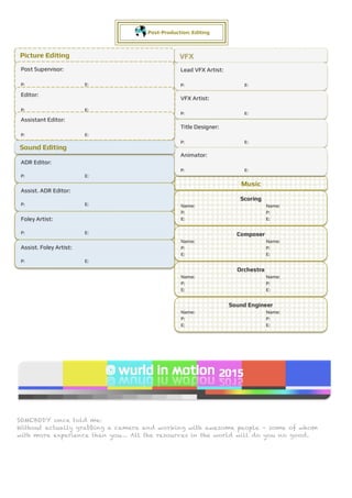 SOMEBODY once told me:
Without actually grabbing a camera and working with awesome people – some of whom
with more experience than you… All the resources in the world will do you no good.
MADE by CEO Ludgy Wu
Post-Production: Editing
Picture Editing
Music
VFX
Post Supervisor:
P: E:
ADR Editor:
P: E:
Lead VFX Artist:
P: E:
VFX Artist:
P: E:
Title Designer:
P: E:
Animator:
P: E:
Editor:
P: E:
Assistant Editor:
P: E:
Sound Editing
Assist. ADR Editor:
P: E:
Foley Artist:
P: E:
Assist. Foley Artist:
P: E:
Scoring
Name: Name:
P: P:
E: E:
Composer
Name: Name:
P: P:
E: E:
Orchestra
Name: Name:
P: P:
E: E:
Sound Engineer
Name: Name:
P: P:
E: E:
 