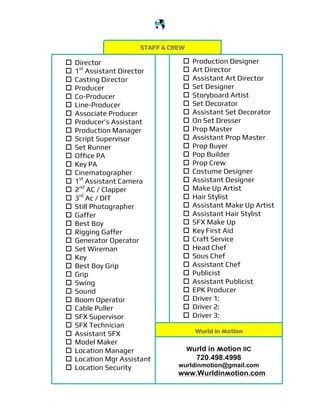 !
!
!
© wurld in ʍotion 2015 PRODUCTION REQUIREMENTS CHECKLIST wʍ00000058 www.wurldinʍotion.com
STAFF & CREW
! Production Designer
! Art Director
! Assistant Art Director
! Set Designer
! Storyboard Artist
! Set Decorator
! Assistant Set Decorator
! On Set Dresser
! Prop Master
! Assistant Prop Master
! Prop Buyer
! Pop Builder
! Prop Crew
! Costume Designer
! Assistant Designer
! Make Up Artist
! Hair Stylist
! Assistant Make Up Artist
! Assistant Hair Stylist
! SFX Make Up
! Key First Aid
! Craft Service
! Head Chef
! Sous Chef
! Assistant Chef
! Publicist
! Assistant Publicist
! EPK Producer
! Driver 1:
! Driver 2:
! Driver 3:
! Director
! 1st
Assistant Director
! Casting Director
! Producer
! Co-Producer
! Line-Producer
! Associate Producer
! Producer’s Assistant
! Production Manager
! Script Supervisor
! Set Runner
! Office PA
! Key PA
! Cinematographer
! 1st
Assistant Camera
! 2nd
AC / Clapper
! 3rd
Ac / DIT
! Still Photographer
! Gaffer
! Best Boy
! Rigging Gaffer
! Generator Operator
! Set Wireman
! Key
! Best Boy Grip
! Grip
! Swing
! Sound
! Boom Operator
! Cable Puller
! SFX Supervisor
! SFX Technician
! Assistant SFX
! Model Maker
! Location Manager
! Location Mgr Assistant
! Location Security
Wurld in ʍotion
Wurld in ʍotion llC
720.498.4998
wurldinmotion@gmail.com
www.Wurldinʍotion.com
 