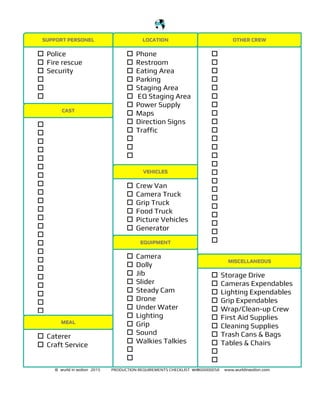 !
!
© wurld in ʍotion 2015 PRODUCTION REQUIREMENTS CHECKLIST wʍ00000058 www.wurldinʍotion.com
SUPPORT PERSONEL
! Police
! Fire rescue
! Security
!
!
!
LOCATION OTHER CREW
! Phone
! Restroom
! Eating Area
! Parking
! Staging Area
! EQ Staging Area
! Power Supply
! Maps
! Direction Signs
! Traffic
!
!
!
!
!
!
!
!
!
!
!
!
!
!
!
!
!
!
!
!
!
!
!
!
!
!
CAST
!
!
!
!
!
!
!
!
!
!
!
!
!
!
!
!
!
!
!
!
!
!
!
VEHICLES
! Crew Van
! Camera Truck
! Grip Truck
! Food Truck
! Picture Vehicles
! Generator
EQUIPMENT
! Camera
! Dolly
! Jib
! Slider
! Steady Cam
! Drone
! Under Water
! Lighting
! Grip
! Sound
! Walkies Talkies
!
!
! Caterer
! Craft Service
MEAL
! Storage Drive
! Cameras Expendables
! Lighting Expendables
! Grip Expendables
! Wrap/Clean-up Crew
! First Aid Supplies
! Cleaning Supplies
! Trash Cans & Bags
! Tables & Chairs
!
!
MISCELLANEOUS
 