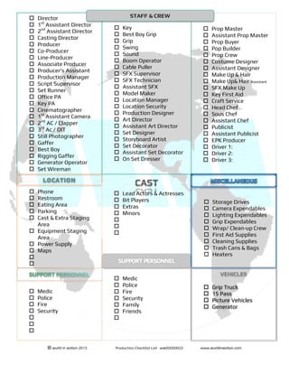 !!!!!!!!!!!!!!!!!!!!!!!!!!!!!!!!!!!!!!!!!!!!!!!!!!!!!!!!!!!!!!!!!!!!!!!!!!!!!!!!!!!!!!
© wurld in ʍotion 2015 Production Checklist List wʍ00000022 www.wurldinʍotion.com
!
! Prop Master
! Assistant Prop Master
! Prop Buyer
! Pop Builder
! Prop Crew
! Costume Designer
! Assistant Designer
! Make Up & Hair
! Make Up& Hair Assistant
! SFX Make Up
! Key First Aid
! Craft Service
! Head Chef
! Sous Chef
! Assistant Chef
! Publicist
! Assistant Publicist
! EPK Producer
! Driver 1:
! Driver 2:
! Driver 3:
! Key
! Best Boy Grip
! Grip
! Swing
! Sound
! Boom Operator
! Cable Puller
! SFX Supervisor
! SFX Technician
! Assistant SFX
! Model Maker
! Location Manager
! Location Security
! Production Designer
! Art Director
! Assistant Art Director
! Set Designer
! Storyboard Artist
! Set Decorator
! Assistant Set Decorator
! On Set Dresser
! Director
! 1st
Assistant Director
! 2nd
Assistant Director
! Casting Director
! Producer
! Co-Producer
! Line-Producer
! Associate Producer
! Producer’s Assistant
! Production Manager
! Script Supervisor
! Set Runner
! Office PA
! Key PA
! Cinematographer
! 1st
Assistant Camera
! 2nd
AC / Clapper
! 3rd
Ac / DIT
! Still Photographer
! Gaffer
! Best Boy
! Rigging Gaffer
! Generator Operator
! Set Wireman
STAFF & CREW
! Phone
! Restroom
! Eating Area
! Parking
! Cast & Extra Staging
Area
! Equipment Staging
Area
! Power Supply
! Maps
!
!
! Medic
! Police
! Fire
! Security
!
!
!
CAST
! Lead Actors & Actresses
! Bit Players
! Extras
! Minors
!
!
!
! Storage Drives
! Camera Expendables
! Lighting Expendables
! Grip Expendables
! Wrap/ Clean-up Crew
! First Aid Supplies
! Cleaning Supplies
! Trash Cans & Bags
! Heaters
VEHICLES
! Grip Truck
! 15 Pass
! Picture Vehicles
! Generator
! Medic
! Police
! Fire
! Security
! Family
! Friends
!
 