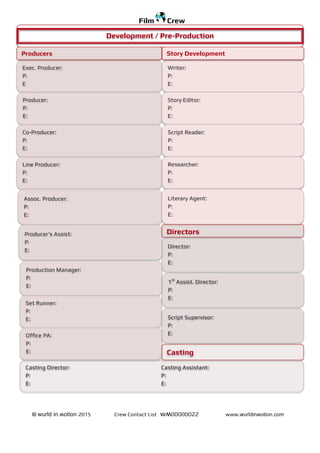 © wurld in ʍotion 2015 Crew Contact List wʍ00000022 www.wurldinʍotion.com
Film Crew
Writer:
P:
E:
Director:
P:
E:
Exec. Producer:
P:
E
Producer:
P:
E:
Co-Producer:
P:
E:
Line Producer:
P:
E:
Assoc. Producer:
P:
E:
Producer’s Assist:
P:
E:
Production Manager:
P:
E:
Development / Pre-Production
Producers Story Development
Story Editor:
P:
E:
Script Reader:
P:
E:
Researcher:
P:
E:
Literary Agent:
P:
E:
Set Runner:
P:
E:
Office PA:
P:
E:
Directors
1st
Assist. Director:
P:
E:
Casting Director: Casting Assistant:
P: P:
E: E:
Script Supervisor:
P:
E:
Casting
 