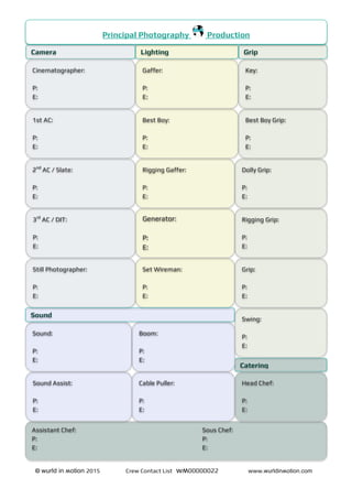 © wurld in ʍotion 2015 Crew Contact List wʍ00000022 www.wurldinʍotion.com
Principal Photography Production
Camera
Cinematographer:
P:
E:
1st AC:
P:
E:
2nd
AC / Slate:
P:
E:
3rd
AC / DIT:
P:
E:
Still Photographer:
P:
E:
GripLighting
Key:
P:
E:
Best Boy Grip:
P:
E:
Dolly Grip:
P:
E:
Rigging Grip:
P:
E:
Gaffer:
P:
E:
Best Boy:
P:
E:
Rigging Gaffer:
P:
E:
Generator:
P:
E:
Set Wireman:
P:
E:
Catering
Head Chef:
P:
E:
Assistant Chef: Sous Chef:
P: P:
E: E:
Grip:
P:
E:
Swing:
P:
E:
Sound:
P:
E:
Boom:
P:
E:
Sound Assist:
P:
E:
Cable Puller:
P:
E:
Sound
 