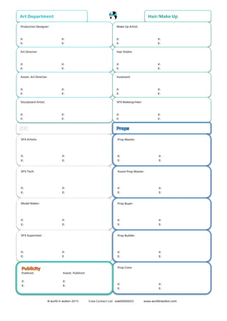 © wurld in ʍotion 2015 Crew Contact List wʍ00000022 www.wurldinʍotion.com
Art Department
Production Designer:
P: P:
E: E:
Hair/Make Up
Make Up Artist:
P: P:
E: E:
Hair Stylist:
P: P:
E: E:
Art Director:
P: P:
E: E:
Assist. Art Director:
P: P:
E: E:
Assistant:
P: P:
E: E:
Storyboard Artist:
P: P:
E: E:
SFX MakeUp/Hair:
P: P:
E: E:
SFX Artists:
P: P:
E: E:
SFX Tech:
P: P:
E: E:
Model Maker:
P: P:
E: E:
SFX Supervisor:
P: P:
E: E
Prop Master:
P: P:
E: E:
Assist Prop Master:
P: P:
E: E:
Prop Buyer:
P: P:
E: E:
Prop Builder:
P: P:
E: E:
Prop Crew:
P: P:
E: E:
Publicist: Assist. Publicist:
P: P:
E: E:
 