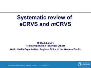 The Global Summit on CRVS – Bangkok, Thailand | 18 – 19 April 20131 |
Systematic review of
eCRVS and mCRVS
Mr Mark Landry
Health Information Technical Officer
World Health Organization, Regional Office of the Western Pacific
 