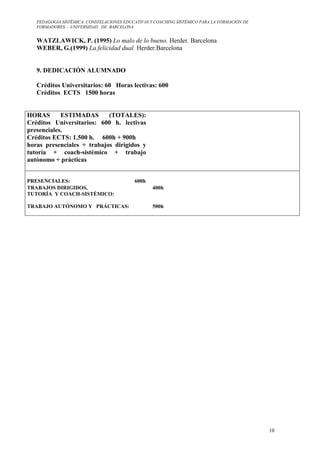 PEDAGOGIA SISTÉMICA: CONSTELACIONES EDUCATIVAS Y COACHING SISTÉMICO PARA LA FORMACIÓN DE 
FORMADORES. – UNIVERSIDAD DE BARCELONA 
10 
WATZLAWICK, P. (1995) Lo malo de lo bueno. Herder. Barcelona 
WEBER, G.(1999) La felicidad dual. Herder.Barcelona 
9. DEDICACIÓN ALUMNADO 
Créditos Universitarios: 60 Horas lectivas: 600 
Créditos ECTS 1500 horas 
HORAS ESTIMADAS (TOTALES): 
Créditos Universitarios: 600 h. lectivas 
presenciales. 
Créditos ECTS: 1.500 h. 600h + 900h 
horas presenciales + trabajos dirigidos y 
tutoría + coach-sistémico + trabajo 
autónomo + prácticas 
PRESENCIALES: 600h 
TRABAJOS DIRIGIDOS, 
TUTORÍA Y COACH-SISTÉMICO: 
400h 
TRABAJO AUTÓNOMO Y PRÁCTICAS: 
500h 
