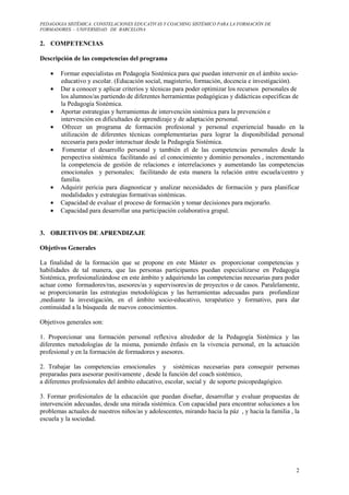 PEDAGOGIA SISTÉMICA: CONSTELACIONES EDUCATIVAS Y COACHING SISTÉMICO PARA LA FORMACIÓN DE 
FORMADORES. – UNIVERSIDAD DE BARCELONA 
2 
2. COMPETENCIAS 
Descripción de las competencias del programa 
· Formar especialistas en Pedagogía Sistémica para que puedan intervenir en el ámbito socio-educativo 
y escolar. (Educación social, magisterio, formación, docencia e investigación). 
· Dar a conocer y aplicar criterios y técnicas para poder optimizar los recursos personales de 
los alumnos/as partiendo de diferentes herramientas pedagógicas y didácticas específicas de 
la Pedagogía Sistémica. 
· Aportar estrategias y herramientas de intervención sistémica para la prevención e 
intervención en dificultades de aprendizaje y de adaptación personal. 
· Ofrecer un programa de formación profesional y personal experiencial basado en la 
utilización de diferentes técnicas complementarias para lograr la disponibilidad personal 
necesaria para poder interactuar desde la Pedagogía Sistémica. 
· Fomentar el desarrollo personal y también el de las competencias personales desde la 
perspectiva sistémica facilitando así el conocimiento y dominio personales , incrementando 
la competencia de gestión de relaciones e interrelaciones y aumentando las competencias 
emocionales y personales; facilitando de esta manera la relación entre escuela/centro y 
familia. 
· Adquirir pericia para diagnosticar y analizar necesidades de formación y para planificar 
modalidades y estrategias formativas sistémicas. 
· Capacidad de evaluar el proceso de formación y tomar decisiones para mejorarlo. 
· Capacidad para desarrollar una participación colaborativa grupal. 
3. OBJETIVOS DE APRENDIZAJE 
Objetivos Generales 
La finalidad de la formación que se propone en este Máster es proporcionar competencias y 
habilidades de tal manera, que las personas participantes puedan especializarse en Pedagogía 
Sistémica, profesionalizándose en este ámbito y adquiriendo las competencias necesarias para poder 
actuar como formadores/ras, asesores/as y supervisores/as de proyectos o de casos. Paralelamente, 
se proporcionarán las estrategias metodológicas y las herramientas adecuadas para profundizar 
,mediante la investigación, en el ámbito socio-educativo, terapéutico y formativo, para dar 
continuidad a la búsqueda de nuevos conocimientos. 
Objetivos generales son: 
1. Proporcionar una formación personal reflexiva alrededor de la Pedagogía Sistémica y las 
diferentes metodologías de la misma, poniendo énfasis en la vivencia personal, en la actuación 
profesional y en la formación de formadores y asesores. 
2. Trabajar las competencias emocionales y sistémicas necesarias para conseguir personas 
preparadas para asesorar positivamente , desde la función del coach sistémico, 
a diferentes profesionales del ámbito educativo, escolar, social y de soporte psicopedagógico. 
3. Formar profesionales de la educación que puedan diseñar, desarrollar y evaluar propuestas de 
intervención adecuadas, desde una mirada sistémica. Con capacidad para encontrar soluciones a los 
problemas actuales de nuestros niños/as y adolescentes, mirando hacia la páz , y hacia la familia , la 
escuela y la sociedad. 
 