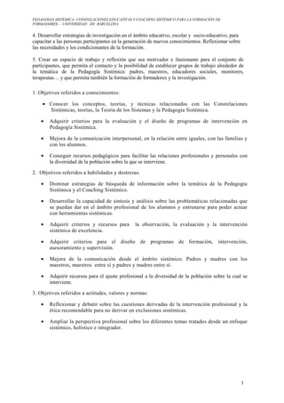 PEDAGOGIA SISTÉMICA: CONSTELACIONES EDUCATIVAS Y COACHING SISTÉMICO PARA LA FORMACIÓN DE 
FORMADORES. – UNIVERSIDAD DE BARCELONA 
3 
4. Desarrollar estrategias de investigación en el ámbito educativo, escolar y socio-educativo, para 
capacitar a las personas participantes en la generación de nuevos conocimientos. Reflexionar sobre 
las necesidades y los condicionantes de la formación. 
5. Crear un espacio de trabajo y reflexión que sea motivador e ilusionante para el conjunto de 
participantes, que permita el contacto y la posibilidad de establecer grupos de trabajo alrededor de 
la temática de la Pedagogía Sistémica: padres, maestros, educadores sociales, monitores, 
terapeutas… y que permita también la formación de formadores y la investigación. 
1. Objetivos referidos a conocimientos: 
· Conocer los conceptos, teorías, y técnicas relacionadas con las Constelaciones 
Sistémicas, teorías, la Teoría de los Sistemas y la Pedagogía Sistémica. 
· Adquirir criterios para la evaluación y el diseño de programas de intervención en 
Pedagogía Sistémica. 
· Mejora de la comunicación interpersonal, en la relación entre iguales, con las familias y 
con los alumnos. 
· Conseguir recursos pedagógicos para facilitar las relaciones profesionales y personales con 
la diversidad de la población sobre la que se interviene. 
2. Objetivos referidos a habilidades y destrezas. 
· Dominar estrategias de búsqueda de información sobre la temática de la Pedagogía 
Sistémica y el Coaching Sistémico. 
· Desarrollar la capacidad de síntesis y análisis sobre las problemáticas relacionadas que 
se puedan dar en el ámbito profesional de los alumnos y entrenarse para poder actuar 
con herramientas sistémicas. 
· Adquirir criterios y recursos para la observación, la evaluación y la intervención 
sistémica de excelencia. 
· Adquirir criterios para el diseño de programas de formación, intervención, 
asesoramiento y supervisión. 
· Mejora de la comunicación desde el ámbito sistémico. Padres y madres con los 
maestros, maestros entre sí y padres y madres entre sí. 
· Adquirir recursos para el ajuste profesional a la diversidad de la población sobre la cual se 
interviene. 
3. Objetivos referidos a actitudes, valores y normas: 
· Reflexionar y debatir sobre las cuestiones derivadas de la intervención profesional y la 
ética recomendable para no derivar en exclusiones sistémicas. 
· Ampliar la perspectiva profesional sobre los diferentes temas tratados desde un enfoque 
sistémico, holístico e integrador. 
 