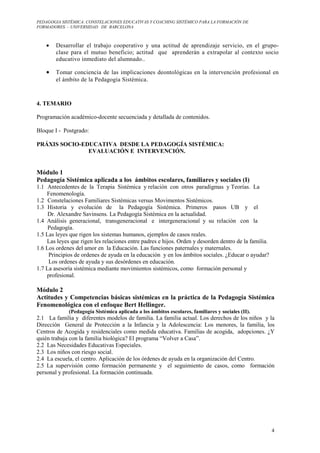 PEDAGOGIA SISTÉMICA: CONSTELACIONES EDUCATIVAS Y COACHING SISTÉMICO PARA LA FORMACIÓN DE 
FORMADORES. – UNIVERSIDAD DE BARCELONA 
· Desarrollar el trabajo cooperativo y una actitud de aprendizaje servicio, en el grupo-clase 
para el mutuo beneficio; actitud que aprenderán a extrapolar al contexto socio 
4 
educativo inmediato del alumnado.. 
· Tomar conciencia de las implicaciones deontológicas en la intervención profesional en 
el ámbito de la Pedagogía Sistémica. 
4. TEMARIO 
Programación académico-docente secuenciada y detallada de contenidos. 
Bloque I - Postgrado: 
PRÁXIS SOCIO-EDUCATIVA DESDE LA PEDAGOGÍA SISTÉMICA: 
EVALUACIÓN E INTERVENCIÓN. 
Módulo 1 
Pedagogía Sistémica aplicada a los ámbitos escolares, familiares y sociales (I) 
1.1 Antecedentes de la Terapia Sistémica y relación con otros paradigmas y Teorías. La 
Fenomenología. 
1.2 Constelaciones Familiares Sistémicas versus Movimentos Sistémicos. 
1.3 Historia y evolución de la Pedagogía Sistémica. Primeros pasos UB y el 
Dr. Alexandre Savinsens. La Pedagogía Sistémica en la actualidad. 
1.4 Análisis generacional, transgeneracional e intergeneracional y su relación con la 
Pedagogía. 
1.5 Las leyes que rigen los sistemas humanos, ejemplos de casos reales. 
Las leyes que rigen les relaciones entre padres e hijos. Orden y desorden dentro de la familia. 
1.6 Los ordenes del amor en la Educación. Las funciones paternales y maternales. 
Principios de ordenes de ayuda en la educación y en los ámbitos sociales. ¿Educar o ayudar? 
Los ordenes de ayuda y sus desórdenes en educación. 
1.7 La asesoría sistémica mediante movimientos sistémicos, como formación personal y 
profesional. 
Módulo 2 
Actitudes y Competencias básicas sistémicas en la práctica de la Pedagogía Sistémica 
Fenomenológica con el enfoque Bert Hellinger. 
(Pedagogía Sistémica aplicada a los ámbitos escolares, familiares y sociales (II). 
2.1 La familia y diferentes modelos de familia. La familia actual. Los derechos de los niños y la 
Dirección General de Protección a la Infancia y la Adolescencia: Los menores, la familia, los 
Centros de Acogida y residenciales como medida educativa. Familias de acogida, adopciones. ¿Y 
quién trabaja con la familia biológica? El programa “Volver a Casa”. 
2.2 Las Necesidades Educativas Especiales. 
2.3 Los niños con riesgo social. 
2.4 La escuela, el centro. Aplicación de los órdenes de ayuda en la organización del Centro. 
2.5 La supervisión como formación permanente y el seguimiento de casos, como formación 
personal y profesional. La formación continuada. 
 