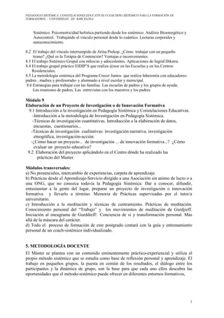PEDAGOGIA SISTÉMICA: CONSTELACIONES EDUCATIVAS Y COACHING SISTÉMICO PARA LA FORMACIÓN DE 
FORMADORES. – UNIVERSIDAD DE BARCELONA 
7 
Sistémico. Psicomotricidad holística partiendo desde los sistémico. Análisis Bioenergético y 
Autocontrol. Trabajando el vínculo personal desde lo cuántico. Lecturas corporales y 
autoconocimiento. 
8.2 El trabajo del vínculo interrumpido de Jirina Prekop. ¿Cómo trabajar con un pequeño 
tirano? ¿Qué es la Terápia de Contención? Ventajas e inconvenientes. 
8.3 El trabajo Sistémico Grupal con niños/as y adoceslentes. Aplicaciones de Ingrid Dikstra. 
8.4 El trabajo grupal práctico EIDIP’S que realiza @noe en las Escuelas y en los Centros 
Residenciales. 
8.5 La metodología sistémica del Programa Crecer Juntos que realiza Inherentia con educadores-padres 
, madres y profesorado- y alumnado a nivel escolar y municipal. 
8.6 Estrategias para trabajar con las familias. Las escuelas de padres y los grupos de ayuda; 
Las reuniones de padres. Las entrevistas con los maestros y los padres. 
Módulo 9 
Elaboración de un Proyecto de Investigación o de Innovación Formativa 
9.1 Introducción a la investigación en Pedagogía Sistémica y Constelaciones Educativas. 
-Introducción a la metodología de Investigación en Pedagogía Sistémica. 
-Técnicas de investigación cuantitativas. Introducción a la elaboración de datos, 
encuestas, cuestionarios... 
-Técnicas de investigación cualitativas: investigación narrativa, investigación 
etnográfica, investigación-acción. 
-¿Cómo hacer un proyecto... de investigación ... de innovación formativa...? ¿Cómo 
evaluar un proyecto educativo? 
9.2 Elaboración del proyecto aplicándolo en el Centro dónde ha realizado las 
pràcticas del Master. 
Módulos transversales: 
a) No presenciales, intercambio de experiencias, carpeta de aprendizaje. 
b) Prácticas desde el Aprendizaje-Servicio dirigido a una Asociación sin animo de lucro o a 
una ONG, que no conozca todavía la Pedagogía Sistémica: Dar a conocer, difundir, 
entusiasmar a la gente del lugar, preparar un proyecto de investigación o innovación 
formativa y llevarlo a término. Memoria de Prácticas supervisadas por el tutor/a 
universitario. 
c) Introducción a la meditación y técnicas de centramiento. Prácticas de meditación. 
Conocimiento personal del “Trabajo” y los movimientos de meditación de Gurdjieff. 
Iniciación al eneagrama de Gurddieff: Conciencia de si y transformación personal. Más 
allá de la máscara del carácter. 
d) Todo el proceso de formación de este postgrado contará con la guía y entrenamiento 
personal de un coach-sistèmico individualizado. 
5. METODOLOGÍA DOCENTE 
El Máster se plantea con un contenido eminentemente práctico-experiencial y utiliza el 
propio método sistémico que se estudia como base de reflexión personal y aprendizaje. El 
trabajo en pequeños grupos, la puesta en común de los resultados, el diálogo entre los 
participantes y la dinámica de grupo, son la base para que cada uno ellos descubra las 
oportunidades que el método-sistémico puede ofrecer en diferentes entornos formativos, 
 