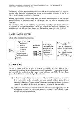 PEDAGOGIA SISTÉMICA: CONSTELACIONES EDUCATIVAS Y COACHING SISTÉMICO PARA LA FORMACIÓN DE 
FORMADORES. – UNIVERSIDAD DE BARCELONA 
educativos y docentes. El seguimiento individualizado de un coach-sistémico a lo largo del 
segundo curso del máster acompañando la misión personal de cada estudiante, es uno de los 
fuertes pilares con los que cuenta la formación. 
Talleres experienciales y vivenciados, para que puedan aprender desde la praxis con el 
acompañamiento de los formadores y de las Master Class, por parte de los especialistas 
concretos. 
Realización de prácticas en instituciones y contextos específicos que lleven a término 
experiencias en Pedagogía Sistémica, o bien, que acepten una iniciación formativa y de 
asesoramiento. Las prácticas serán la base para la realización del Proyecto del Módulo 9. 
8 
6. ACTIVIDADES DOCENTES 
Observar las siguientes informaciones: 
Título 
actividad 
Tipo de actividad 
Presencial: 
· Teórica 
· Formación 
Personal 
· Práctica 
Trabajo dirigido, 
Trabajo autónomo, 
Tutorías, 
Evaluación 
Duración 
horas: 
200 1º Post. 
300 2º Post. 
100 2º Post. 
Metodología: 
-Master Class,x 
-Conferencia, x 
-Seminario, x 
-Práctica x 
-Exposición,x 
-Virtual,x 
Otros, si es preciso 
Horario: 
-Fin de Semana de 
viernes 18h a domingo 
14h 
-Tres fines de semana 
residenciales. 
(de viernes a domingo) 
7. EVALUACIÓN 
Durante el curso se llevará a cabo un proceso de análisis, reflexión, deliberación y 
reconstrucción colaborativa del conocimiento sistémico, didáctico y pedagógico mediante 
una metodología participativa. Se requiere una asistencia del 90% de las clases 
presenciales. El máster plantea dos tipos de evaluación. 
a) Evaluación de aprendizajes: esta evaluación utiliza como herramientas la evaluación 
de la participación en las actividades propuestas de cada módulo (chats, fórums, 
preguntas, reflexiones, fichas resumen, lecturas, encuestas, cuestionarios, etc.) y una 
carpeta de aprendizaje. Todo esto se entiende para cada uno de los postgrados. 
b) Evaluación acreditativa: se realizará mediante la redacción de un proyecto final de 
investigación sistémica o innovación formativa sistémica, que también deberá 
defenderse delante de un tribunal. 
 