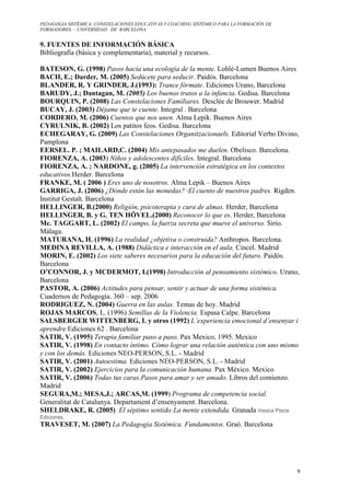 PEDAGOGIA SISTÉMICA: CONSTELACIONES EDUCATIVAS Y COACHING SISTÉMICO PARA LA FORMACIÓN DE 
FORMADORES. – UNIVERSIDAD DE BARCELONA 
9 
9. FUENTES DE INFORMACIÓN BÁSICA 
Bibliografia (básica y complementaria), material y recursos. 
BATESON, G. (1998) Pasos hacia una ecología de la mente. Lohlé-Lumen Buenos Aires 
BACH, E.; Darder, M. (2005) Sedúcete para seducir. Paidós. Barcelona 
BLANDER, R. Y GRINDER, J.(1993): Trance fórmate. Ediciones Urano, Barcelona 
BARUDY, J.; Dantagan, M. (2005) Los buenos tratos a la infancia. Gedisa. Barcelona 
BOURQUIN, P. (2008) Las Constelaciones Familiares. Desclée de Brouwer. Madrid 
BUCAY, J. (2003) Déjame que te cuente. Integral . Barcelona 
CORDERO, M. (2006) Cuentos que nos unen. Alma Lepik. Buenos Aires 
CYRULNIK, B. (2002) Los patitos feos. Gedisa. Barcelona 
ECHEGARAY, G. (2009) Las Constelaciones Organitzacionaels. Editorial Verbo Divino, 
Pamplona 
EERSEL. P. ; MAILARD,C. (2004) Mis antepasados me duelen. Obelisco. Barcelona. 
FIORENZA, A. (2003) Niños y adolescentes difíciles. Integral. Barcelona 
FIORENZA, A. ; NARDONE, g. (2005) La intervención estratégica en los contextos 
educativos.Herder. Barcelona 
FRANKE, M. ( 2006 ) Eres uno de nosotros. Alma Lepik – Buenos Aires 
GARRIGA, J. (2006) ¿Dónde están las monedas? ·El cuento de nuestros padres. Rigden. 
Institut Gestalt. Barcelona 
HELLINGER, B.(2000) Religión, psicoterapia y cura de almas. Herder, Barcelona 
HELLINGER, B. y G. TEN HÖVEL.(2000) Reconocer lo que es. Herder, Barcelona 
Mc. TAGGART, L. (2002) El campo, la fuerza secreta que mueve el universo. Sirio. 
Málaga. 
MATURANA, H. (1996) La realidad ¿objetiva o construida? Anthropos. Barcelona. 
MEDINA REVILLA, A. (1988) Didáctica e interacción en el aula. Cincel. Madrid 
MORIN, E. (2002) Los siete saberes necesarios para la educación del futuro. Paidós. 
Barcelona 
O’CONNOR, J. y MCDERMOT, I.(1998) Introducción al pensamiento sistémico. Urano, 
Barcelona 
PASTOR, A. (2006) Actitudes para pensar, sentir y actuar de una forma sistémica. 
Cuadernos de Pedagogía. 360 – sep. 2006 
RODRIGUEZ, N. (2004) Guerra en las aulas. Temas de hoy. Madrid 
ROJAS MARCOS, L. (1996) Semillas de la Violencia. Espasa Calpe. Barcelona 
SALSBERGER WITTENBERG, I. y otros (1992) L’experiencia emocional d’ensenyar i 
aprendre.Ediciones 62 . Barcelona 
SATIR, V. (1995) Terapia familiar paso a paso. Pax Mexico, 1995. Mexico 
SATIR, V. (1998) En contacto íntimo. Cómo lograr una relación auténtica con uno mismo 
y con los demás. Ediciones NEO-PERSON, S.L. - Madrid 
SATIR, V. (2001) Autoestima. Ediciones NEO-PERSON, S.L. - Madrid 
SATIR, V. (2002) Ejercicios para la comunicación humana. Pax México. Mexico 
SATIR, V. (2006) Todas tus caras.Pasos para amar y ser amado. Libros del comienzo. 
Madrid 
SEGURA,M.; MESA,J.; ARCAS,M. (1999) Programa de competencia social. 
Generalitat de Catalunya. Departament d’ensenyament. Barcelona. 
SHELDRAKE, R. (2005) El séptimo sentido:La mente extendida. Granada Vesica Piscis 
Ediciones. 
TRAVESET, M. (2007) La Pedagogia Sistémica. Fundamentos. Graó. Barcelona 
 