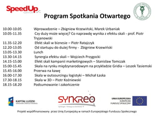 Program Spotkania Otwartego
10.00-10.05         Wprowadzenie – Zbigniew Krzewioski, Marek Urbaniak
10.05-11.35          Czy duży może więcej? Co naprawdę wynika z efektu skali - prof. Piotr
                    Tryjanowski
11.35-12.20          Efekt skali w biznesie – Piotr Ratajczyk
12.20-13.05          Od startupu do dużej firmy - Zbigniew Krzewioski
13.05-13.30         Lunch
13.30-14.15          Synergia efektu skali – Wojciech Przygocki
14.15-15.00          Efekt skali kampanii marketingowych – Stanisław Tomczak
15.00-15.45          Skala na rynku międzynarodowym na przykładzie Gridia – Leszek Tasiemski
15.45-16.00         Przerwa na kawę
16.00-17.30          Skala w outsourcingu logistyki – Michał Łaska
17.30-18.15          Skala w 3D – Piotr Koźniewski
18.15-18.20         Podsumowanie i zakooczenie




        Projekt współfinansowany przez Unię Europejską w ramach Europejskiego Funduszu Społecznego
 