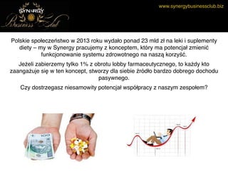 www.synergybusinessclub.biz
Polskie społeczeństwo w 2013 roku wydało ponad 23 mld zł na leki i suplementy
diety – my w Synergy pracujemy z konceptem, który ma potencjał zmienić
funkcjonowanie systemu zdrowotnego na naszą korzyść.
Jeżeli zabierzemy tylko 1% z obrotu lobby farmaceutycznego, to każdy kto
zaangażuje się w ten koncept, stworzy dla siebie źródło bardzo dobrego dochodu
pasywnego.
Czy dostrzegasz niesamowity potencjał współpracy z naszym zespołem?
 