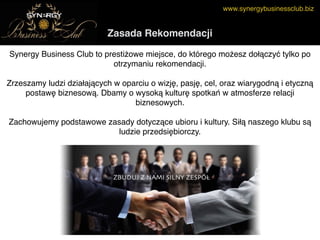www.synergybusinessclub.biz
Zasada Rekomendacji
Synergy Business Club to prestiżowe miejsce, do którego możesz dołączyć tylko po
otrzymaniu rekomendacji.
 
Zrzeszamy ludzi działających w oparciu o wizję, pasję, cel, oraz wiarygodną i etyczną
postawę biznesową. Dbamy o wysoką kulturę spotkań w atmosferze relacji
biznesowych. 
 
Zachowujemy podstawowe zasady dotyczące ubioru i kultury. Siłą naszego klubu są
ludzie przedsiębiorczy.
 