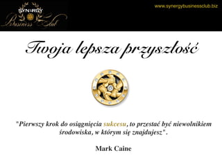 www.synergybusinessclub.biz
Twoja lepsza przyszłość
"Pierwszy krok do osiągnięcia sukcesu, to przestać być niewolnikiem
środowiska, w którym się znajdujesz".
Mark Caine
 