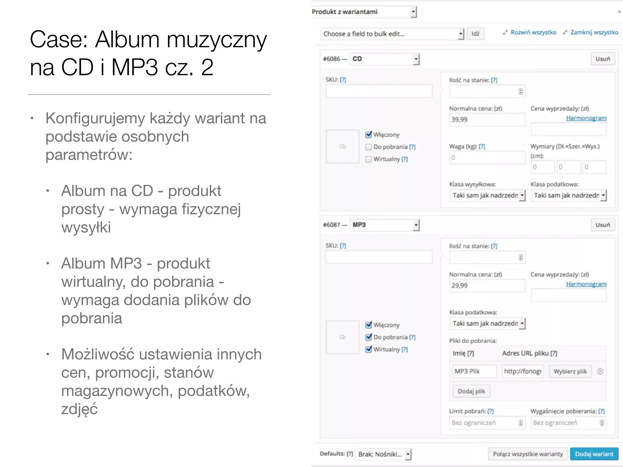 Case: Album muzyczny
na CD i MP3 cz. 2
• Konﬁgurujemy każdy wariant na
podstawie osobnych
parametrów:

• Album na CD - produkt
prosty - wymaga ﬁzycznej
wysyłki

• Album MP3 - produkt
wirtualny, do pobrania -
wymaga dodania plików do
pobrania

• Możliwość ustawienia innych
cen, promocji, stanów
magazynowych, podatków,
zdjęć
 