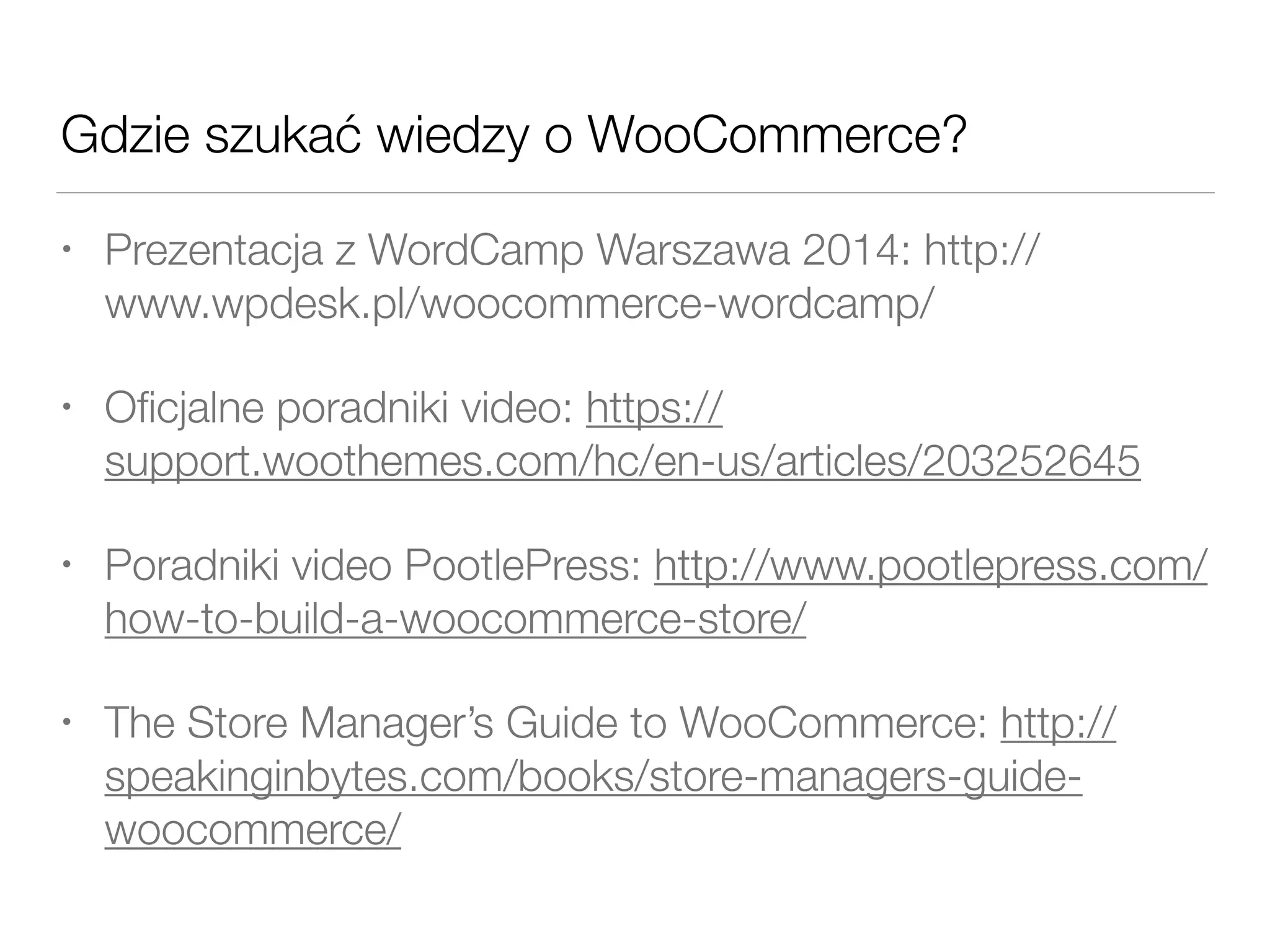 Gdzie szukać wiedzy o WooCommerce?
• Prezentacja z WordCamp Warszawa 2014: http://
www.wpdesk.pl/woocommerce-wordcamp/
• Oﬁcjalne poradniki video: https://
support.woothemes.com/hc/en-us/articles/203252645
• Poradniki video PootlePress: http://www.pootlepress.com/
how-to-build-a-woocommerce-store/
• The Store Manager’s Guide to WooCommerce: http://
speakinginbytes.com/books/store-managers-guide-
woocommerce/
 