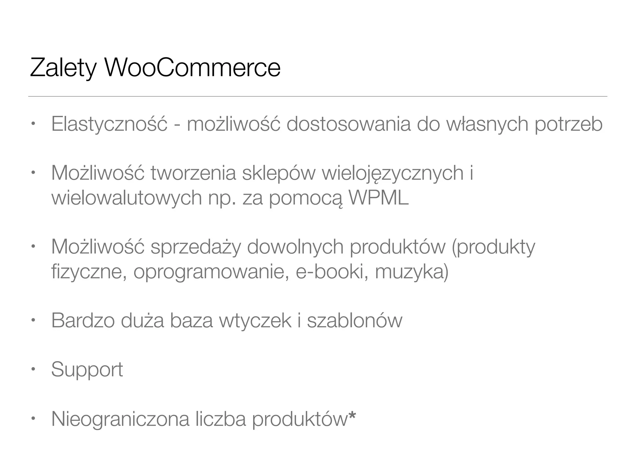 Zalety WooCommerce
• Elastyczność - możliwość dostosowania do własnych potrzeb
• Możliwość tworzenia sklepów wielojęzycznych i
wielowalutowych np. za pomocą WPML
• Możliwość sprzedaży dowolnych produktów (produkty
ﬁzyczne, oprogramowanie, e-booki, muzyka)
• Bardzo duża baza wtyczek i szablonów
• Support
• Nieograniczona liczba produktów*
 