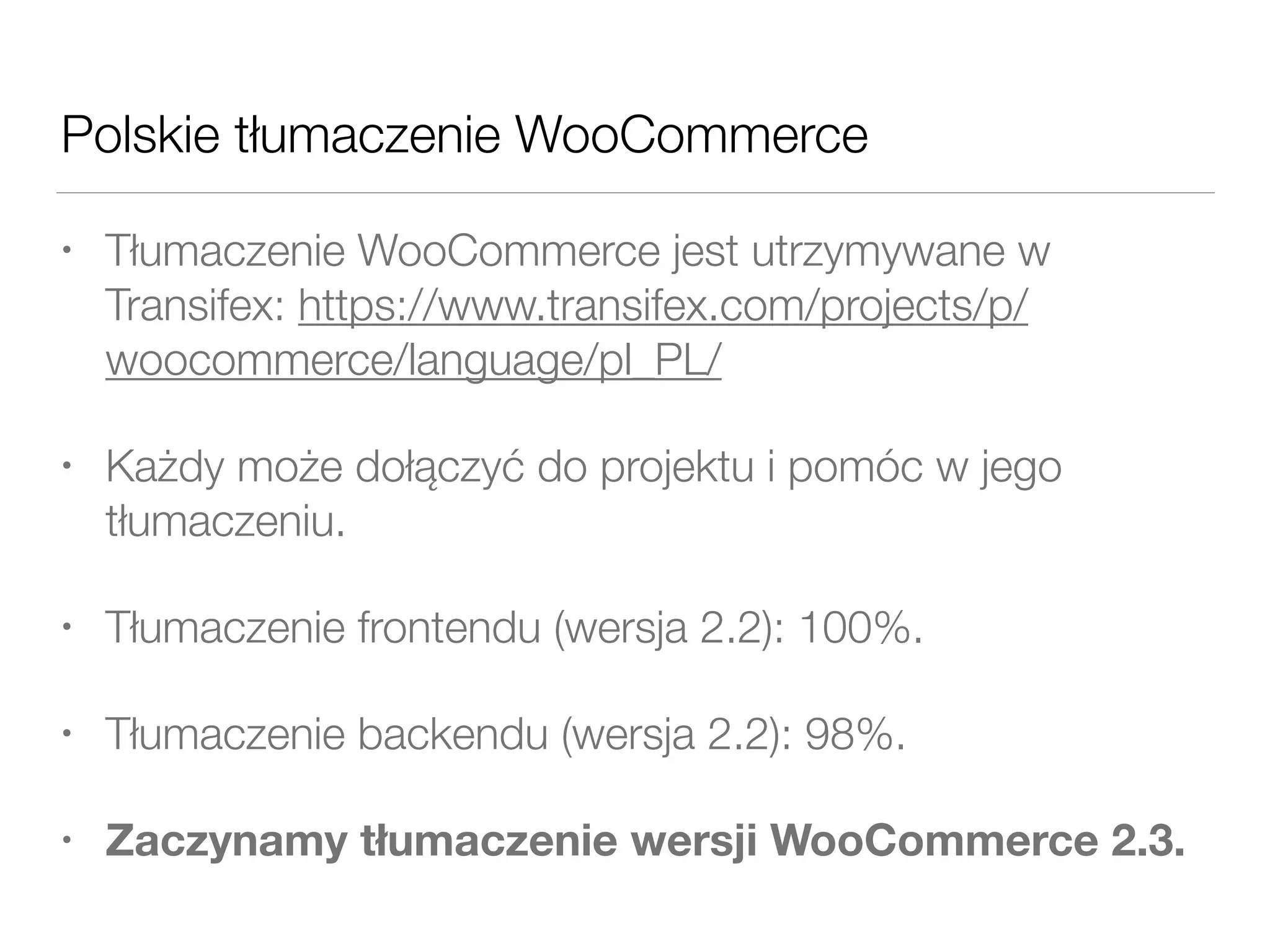 Polskie tłumaczenie WooCommerce
• Tłumaczenie WooCommerce jest utrzymywane w
Transifex: https://www.transifex.com/projects/p/
woocommerce/language/pl_PL/
• Każdy może dołączyć do projektu i pomóc w jego
tłumaczeniu.
• Tłumaczenie frontendu (wersja 2.2): 100%.
• Tłumaczenie backendu (wersja 2.2): 98%.
• Zaczynamy tłumaczenie wersji WooCommerce 2.3.
 