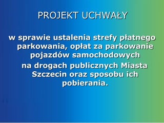 PROJEKT UCHWAŁY

w sprawie ustalenia strefy płatnego
  parkowania, opłat za parkowanie
     pojazdów samochodowych
   na drogach publicznych Miasta
     Szczecin oraz sposobu ich
            pobierania.
 