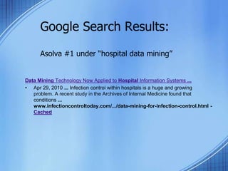 Google Search Results:
Asolva #1 under “hospital data mining”
Data Mining Technology Now Applied to Hospital Information Systems ...
• Apr 29, 2010 ... Infection control within hospitals is a huge and growing
problem. A recent study in the Archives of Internal Medicine found that
conditions ...
www.infectioncontroltoday.com/.../data-mining-for-infection-control.html -
Cached
 