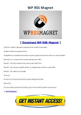 WP RSS Magnet
[ Download WP RSS Magnet ]
OFFICIAL: Google's Approved Loophole Sends Traffic On Autopilot
Google's official just approved this...
GoogleBot has a loophole that allows anyone to grab thousands of visitors on total autopilot.
Basically, it is a 3 step process to get rankings and traffic:
Step #1 - You pick a keyword you want to get traffic from
Step #2 - You add your website details, so Google knows where to send traffic
Step #3 - You submit it to Google.
That is it!
As soon as it’s done you will start to get rankings and traffic.
Best of all…
You can totally automate this thing, so you do not need to spend a second on it.
>> WP RSS Magnet
 