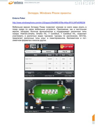 www.enterra-inc.com




                Энтерра. Windows Phone проекты
Enterra Poker

http://www.windowsphone.com/en-US/apps/c30e5860-878e-44ba-9f15-24f7e93f9236

Мобильная версия Энтерра Покер позволяет игрокам со всего мира играть в
покер прямо со своих мобильных устройств. Приложение, как и настольная
версия, обладает богатым функционалом и поддерживает различные типы
покера: Hold’em,Omaha, Omaha H/L, 7 CardStud, 7 CardStud H/L, позволяет
участвовать в различных видах турниров: турниры по расписанию, Sit’n’Go,
предлагает различные типы игры: в лимитированном, безлимитном и пот-
лимитном форматах и многое другое.
 