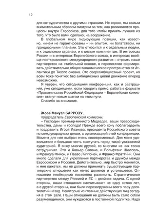 11
четко определять приоритеты, сфокусироваться на нескольких
важных направлениях.
Еще одну тему не могу не затронуть. Она такая у нас, к со-
жалению, тоже постоянная. К  сожалению, мы не можем ре-
шить визовую проблему, а  это один из основных барьеров
развития человеческого капитала. Он сдерживает предприни-
мательскую активность и связи между людьми, стоит на пути
научных и культурных контактов. В условиях беспрецедентной
мобильности в современном мире, особенно среди делового
сообщества, среди молодежи, отмена виз просто бы изменила
ситуацию.
Четвертое, что мне бы хотелось заметить: в  современном
мире экономическая модернизация неотделима от модерниза-
ции социальной. Нам часто говорят, что в России, как и в Ев-
ропе, социальная нагрузка на государство слишком велика,
социальные издержки препятствуют эффективности эконо-
мики и нужно сворачивать социальные обязательства. Но это
опасно. Как мы можем говорить о повышении эффективности
социальных институтов, если мы свернем финансирование?
Но, с другой стороны, лишних денег ни у кого нет, поэтому эти
вопросы одинаково актуальны и  для России, и  для Европы,
и нужно активизировать сотрудничество и в науке, и в обра-
зовании, и в области культуры, и в здравоохранении, и, конеч-
но, в  развитии институтов гражданского общества, местного
самоуправления, в  управлении миграционными процессами.
Мы можем и должны обсуждать друг с другом любые вопросы
(и мы не закрыты от этого) – и судебную систему, и политиче-
ские свободы, если это интересно, и положение с правами че-
ловека как в России, так и в странах Евросоюза, естественно.
Пятое, о чем мне хотелось бы сказать. Я знаю, что в повестке
дня конференции есть тема соотношения сотрудничества меж-
ду Россией и Евросоюзом и интеграционных процессов на по-
стсоветском пространстве, прежде всего Таможенного союза.
Мы считаем, что успехи России на европейском направлении
должны стать дополнительным катализатором для евразий-
ской интеграции. И  нам кажется, что правильным и  дально-
видным, взаимовыгодным было бы развитие сотрудничества
между Евросоюзом и формирующимся Евразийским экономи-
ческим союзом. В их основе – схожие задачи: это ликвидация
барьеров, формирование прозрачной и комфортной среды для
бизнеса, это то, чего мы придерживаемся в рамках правил ВТО
и с учетом опыта Европейского союза. Наша цель – сформиро-
вать Евразийский экономический союз на универсальных ин-
теграционных принципах и сделать это объединение открытым
 