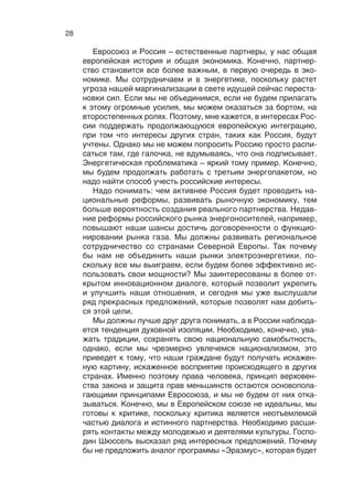 27
дет непростым, поскольку европейским избирателям нелегко
решиться передать еще больше полномочий Брюсселю, одна-
ко в  результате финансово-экономического кризиса уже дан
толчок созданию реального экономического союза, который
нам так нужен.
О международном контексте. Для Соединенных Штатов се-
годня приоритетен Тихоокеанский регион, и США ожидают, что
Евросоюз возьмет на себя большую ответственность за обе-
спечение собственной безопасности и стабильности. В то же
время мы видим, что на Ближнем Востоке, в Центральной и Се-
верной Африке происходят тревожные события. В свете этих
событий Европейский союз должен укреплять свой потенциал
реагирования в кризисных ситуациях и решать очень сложные
задачи. Например, обеспечивать стабильность в Мали и в дру-
гих странах региона. Дальнейшие шаги по укреплению сотруд-
ничества в сфере обороны находятся на верхних строчках по-
вестки дня Евросоюза в ближайшем будущем.
Впервые я  встретился с  тогдашним премьер-министром
Владимиром Путиным, когда к  нам перешло председатель-
ство в Евросоюзе. Он объяснил мне, что наибольшая угроза
в сфере безопасности, террористическая угроза, идет с юга,
поскольку тогда продолжался конфликт в Чечне. Сегодня угро-
за эта стала общей и для России, и для Европы. Мы должны
сотрудничать, если хотим стабилизировать ситуацию в Афри-
ке, на Ближнем Востоке, в Сирии. Это станет непростым экза-
меном для наших отношений.
В ноябре прошлого года, когда вы, господин Иванов, высту-
пали в  Хельсинки на трехсторонней встрече, меня поразили
ваши слова. Цитирую: «На Западе говорят, что Россия оказа-
лась полезной в Афганистане, Иране, но на самом деле Рос-
сия хочет принимать участие в выработке стратегий действия
в таких ситуациях на самых ранних этапах». Вот где, пожалуй,
залог успеха партнерства между Россией и Евросоюзом. Оно
должно быть равноправным во всех сферах. Уже есть хороший
пример: «Северное измерение» между ЕС, Россией, Норвеги-
ей и Исландией. Это прагматичное, практическое сотрудниче-
ство, которое дало прекрасные результаты в защите экологии.
Инвестиции составили более 3 млрд евро. Это и утилизация
ядерных отходов, и создание водоочистных сооружений на се-
вере России. Действительно, крупнейший, наиболее успешный
пример прагматичного сотрудничества между Россией и  ЕС.
Мы распространили партнерство на акваторию Балтийского
моря, и сейчас оно охватывает весь север Европы. Еще при-
мер того, каким должно быть наше сотрудничество.
 
