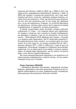 39
плане такие встречи крайне необходимы. Но, как сказал Жозе
Мануэл, мы продолжим вечером и завтра утром.
Господин Фийон (Ф. Фийон  – премьер-министр Франции
с 2007 по 2012 год), на мой взгляд, очень четко определил при-
роду кризиса на Кипре и то, чего не нужно делать. И я об этом
говорил, и мне очень отрадно, что мой коллега точно так же это
оценивает, о чем мы договаривались, чего не делать в 2008-м,
в 2009 году и чего нельзя делать в 2013-м. Потому что ничего
не изменилось. Проблема доверия остается, и проблема обе-
спечения сохранности вкладов остается, если мы пока еще
считаем себя приверженными рыночной экономике и частной
собственности.
Господин Шюссель (В. Шюссель  – федеральный канцлер
Австрии с 2000 по 2007 год) очень важную тему затронул в от-
ношении того, как мы работаем, включая механизм раннего
оповещения о тех проблемах, которые возникают, о тех слож-
ностях, которые мы имеем. Ведь на самом деле и тема Кипра
развивалась действительно по своей динамике. Господин Бар-
розу здесь сказал, что в  декабре был разговор, потом были
разговоры, значит, равно система раннего оповещения рабо-
тает не очень хорошо и в Евросоюзе, и в наших стратегических
отношениях она тоже не занимает должного места. Надо этим
заняться.
Не могу не согласиться с господином Липпоненом (П. Лип-
понен – премьер-министр Финляндии с 1995 по 2003 год), кото-
рый сказал, что никто не идеален, но у нас есть набор ценно-
стей, включая демократические ценности, которые нас должны
объединять. Собственно, мы тоже на этом стоим. И также не
могу не поддержать то, что было вами сказано в отношении
того, что мы обязаны быть более прагматичными – это точно.
Господин Солана (Х. Солана  – министр иностранных дел
Испании с 1992 по 1995 год, верховный представитель Евро-
пейского союза по общей внешней политике и политике безо­
пасности с  1999 по 2009 год) также затронул тему доверия
и такого философского размежевания или противоречия меж-
ду тактическим недоверием и стратегическим доверием. Мне
кажется, это правильно. Даже расходясь в каких-то нюансах,
расходясь в каких-то оценках – будь то политические события,
Сирия та же, еще что-то, – мы должны быть едины в главном.
Только в этом случае у нас будет полноценное, конструктивное
партнерство, ориентированное в XXI век. В этом плане очень
важна и наша совместная работа, о которой говорил господин
Чимошевич (В. Чимошевич – премьер-министр Польши с 1996
по 1997 год). И господин Фраттини (Ф. Фраттини – министр ино-
 