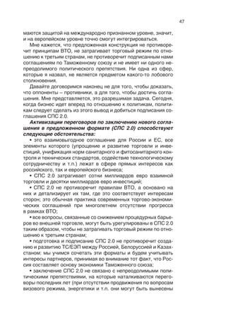 46
ные меры тоже вполне могут быть предметом, более детально
прописанным в блоке под названием «взаимная торговля».
Техническое регулирование должно охватывать участие
в  разработке и  совместном принятии новых регламентов
и  стандартов  – на продукты биотехнологий, перспективных
экологических стандартов. Оно должно способствовать посте-
пенной унификации действующих регламентов, процедур под-
тверждения соответствия, достижения соотносимости знаков
соответствия, используемых в ЕС и ТС/ЕЭП.
Большая часть соответствующих полномочий в рамках ТС/
ЕЭП передана на наднациональный уровень. Это означает, что
соответствующие договоренности будут носить «двухсту-
пенчатый» характер: сначала Россия договаривается с ЕС на
двусторонней основе («Russia first»), затем Россия обеспечи-
вает одобрение соответствующих договоренностей на уровне
ТС/ЕЭП. Аналогичный принцип был успешно использован при
присоединении России к ВТО. С учетом ведущей позиции Рос-
сии в ТС/ЕЭП его целесообразно использовать и впредь.
Далее – взаимная защита инвестиций. Здесь ситуация, с од-
ной стороны, коварная, с другой стороны, открывающая воз-
можности решений. Хорошо известно, что сегодня соглашения
о взаимной защите инвестиций у нас прописаны со многими
европейскими странами. Было бы правильно России и Евро-
союзу договориться о  принципах взаимной защиты инвести-
ций, чтобы Россия, когда полномочия перейдут на следующий
уровень, не потеряла договоренности, которые сегодня есть со
многими странами. Защита прав интеллектуальной собствен-
ности – колоссальная сфера, опять же сверхважная для модер-
низации и для инновационной экономики в России. Вот пред-
мет абсолютно внятных договоренностей с Евросоюзом, точно
так же, как и поддержка конкретных инвестиционных проектов.
Это все в  сфере взаимозащиты инвестиций, это можно уло-
жить сначала в базовое соглашение, а потом и в более деталь-
но прописанный вариант.
И, наконец, сотрудничество в интеллектуальных союз-сек-
торах. Это касается транспорта, телекоммуникаций, здравоох-
ранения, безопасности. Многие специалисты сегодня говорят,
что международные кибератаки становятся реальностью. Сей-
час это вызов времени. В ноябре прошлого года у компании
Saudi Aramco в один момент остановилось 20 тысяч компью-
теров. Как потом выяснилось, это было результатом организо-
ванной атаки одного из государств. Недавно в Южной Корее
зависли компьютеры, телевидение и  банковское обслужива-
ние. У нас действуют эффективные компании, которые зани-
 
