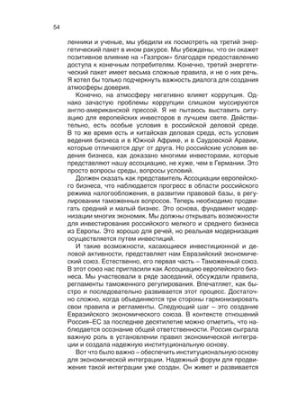 53
ропейских стран. Мы представляем 80% прямых иностранных
инвестиций в европейский бизнес, и повышающая тенденция
сохраняется.
Много говорят о рисках инвестиционного климата в России.
С нашей точки зрения, эти риски намеренно завышаются. Если
сравнивать с другими странами, то в Германии они иногда даже
выше, чем в России. Напомню, мы закрыли все наши АЭС поч-
ти за один день. Что это, как не страновый риск? У нас есть
история успеха инвестирования и в Россию. Если бы кто-то ска-
зал мне 10 лет назад, что наша компания, группа Е.ON, в 2013
году будет самым крупным энергопроизводителем в  Россий-
ской Федерации, я бы не поверил. Но факт остается фактом.
Те, кто участвовал в процессе приватизации российской энер-
гетики, западные и российские инвесторы – проделали очень
хорошую работу. Важность моей задачи на тот момент заклю-
чалась в том, чтобы убедить совет директоров Е.ON прийти на
российский рынок, принять на себя страновые риски.
Сегодня у  нас почти 12 гигаватт установочных мощностей
в  России. Надежность России не только как инвестора, но
и как поставщика энергоресурсов является беспрецедентной.
У «Газпрома» за 14 лет не было ни одного факта перебоев и на-
рушения контрактов по поставкам. А те перерывы в поставках,
которые мы наблюдали в 2008 и 2009 годах, были связаны не
с  Россией, а  с транзитным государством – Украиной. Мы яв-
ляемся крупнейшим покупателем российского угля для наших
электростанций в Европе. И здесь та же самая история с риска-
ми: ни разу не было сбоя в поставках и проблем безопасности.
Да, как инвестор вы можете вести разговор только с госу-
дарством, с правительством. Здесь у нас проблемы, которые
связаны с либерализацией рынка электроэнергии, есть некото-
рые сбои в работе, в использовании соглашения акционеров.
Мы обсуждали в  2008 году во времена кризиса этот вопрос
с  правительством. Оно прислушалось к  нам и  предоставило
возможность компенсации непредвиденных сбоев в процессе
либерализации.
Важный аспект в  этом плане  – доверие. Чтобы добиться
доверия, вы должны быть в диалоге с российским партнером.
Энергетический диалог Европейского союза с Россией начал-
ся 11 лет назад и по-прежнему приносит успех. Год назад со-
стоялся так называемый консультативный совет по газу в свя-
зи с  проблемами, которые вызваны третьим энергетическим
пакетом. Этот энергопакет в России называется «антигазпро-
мовским». В  ходе работы консультационного совета по газу,
в состав которого входят российские и европейские промыш-
 