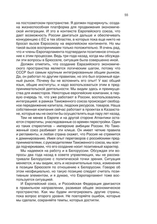 54
ленники и ученые, мы убедили их посмотреть на третий энер-
гетический пакет в ином ракурсе. Мы убеждены, что он окажет
позитивное влияние на «Газпром» благодаря предоставлению
доступа к конечным потребителям. Конечно, третий энергети-
ческий пакет имеет весьма сложные правила, и не о них речь.
Я хотел бы только подчеркнуть важность диалога для создания
атмосферы доверия.
Конечно, на атмосферу негативно влияет коррупция. Од-
нако зачастую проблемы коррупции слишком муссируются
англо-американской прессой. Я  не пытаюсь выставить ситу-
ацию для европейских инвесторов в лучшем свете. Действи-
тельно, есть особые условия в  российской деловой среде.
В то же время есть и китайская деловая среда, есть условия
ведения бизнеса и в Южной Африке, и в Саудовской Аравии,
которые отличаются друг от друга. Но российские условия ве-
дения бизнеса, как доказано многими инвесторами, которые
представляют нашу ассоциацию, не хуже, чем в Германии. Это
просто вопросы среды, вопросы условий.
Должен сказать как представитель Ассоциации европейско-
го бизнеса, что наблюдается прогресс в области российского
режима налогообложения, в развитии правовой базы, в регу-
лировании таможенных вопросов. Теперь необходимо продви-
гать средний и малый бизнес. Это основа, фундамент модер-
низации многих экономик. Мы должны открывать возможности
для инвестирования российского мелкого и среднего бизнеса
из Европы. Это хорошо для речей, но реальная модернизация
осуществляется путем инвестиций.
И такие возможности, касающиеся инвестиционной и  де-
ловой активности, представляет нам Евразийский экономиче-
ский союз. Естественно, его первая часть – Таможенный союз.
В этот союз нас пригласили как Ассоциацию европейского биз-
неса. Мы участвовали в ряде заседаний, обсуждали правила,
регламенты таможенного регулирования. Впечатляет, как бы-
стро и последовательно развивается этот процесс. Достаточ-
но сложно, когда объединяются три стороны гармонизировать
свои правила и регламенты. Следующий шаг – это создание
Евразийского экономического союза. В контексте отношений
Россия–ЕС за последнее десятилетие можно отметить, что на-
блюдается осознание общей ответственности. Россия сыграла
важную роль в установлении правил экономической интегра-
ции и создала надежную институциональную основу.
Вот что было важно – обеспечить институциональную основу
для экономической интеграции. Надежный форум для продви-
жения такой интеграции уже создан. Он живет и развивается
 