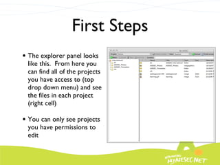 First Steps The explorer panel looks like this.  From here you can find all of the projects you have access to (top drop down menu) and see the files in each project (right cell) You can only see projects you have permissions to edit 