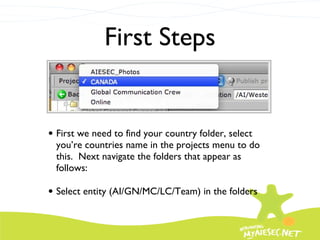 First Steps First we need to find your country folder, select you’re countries name in the projects menu to do this.  Next navigate the folders that appear as follows: Select entity (AI/GN/MC/LC/Team) in the folders 
