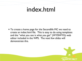 index.html To create a home page for the Secondlife MC we need to create an index.html file.  This is easy to do using templates and the “what you see is what you get” (WYSIWYG) web editor included in the WPS.  The next few slides will demonstrate this. 