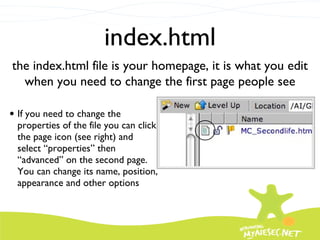 index.html If you need to change the properties of the file you can click the page icon (see right) and select “properties” then “advanced” on the second page.  You can change its name, position, appearance and other options the index.html file is your homepage, it is what you edit when you need to change the first page people see 