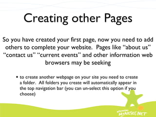 Creating other Pages to create another webpage on your site you need to create a folder.  All folders you create will automatically appear in the top navigation bar (you can un-select this option if you choose) So you have created your first page, now you need to add others to complete your website.  Pages like “about us” “contact us” “current events” and other information web browsers may be seeking 